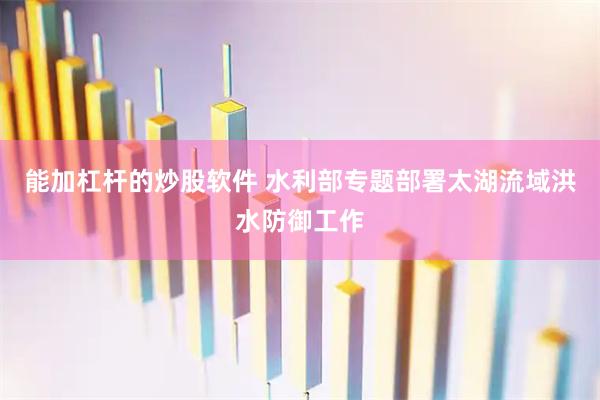 能加杠杆的炒股软件 水利部专题部署太湖流域洪水防御工作