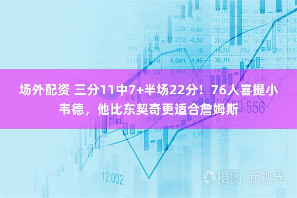 场外配资 三分11中7+半场22分！76人喜提小韦德，他比东契奇更适合詹姆斯
