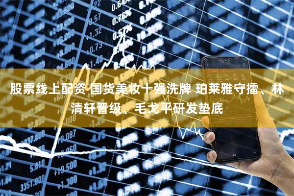 股票线上配资 国货美妆十强洗牌 珀莱雅守擂、林清轩晋级、毛戈平研发垫底