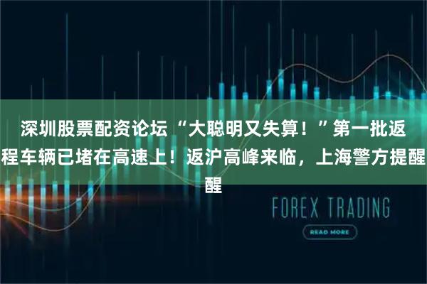 深圳股票配资论坛 “大聪明又失算！”第一批返程车辆已堵在高速上！返沪高峰来临，上海警方提醒